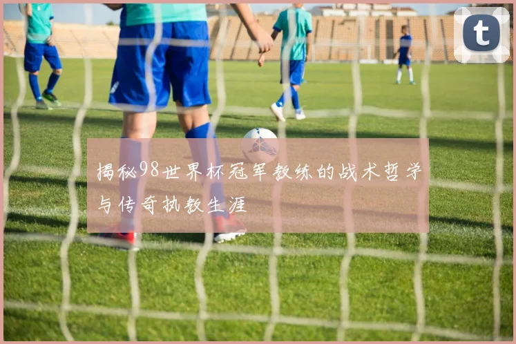 揭秘98世界杯冠军教练的战术哲学与传奇执教生涯