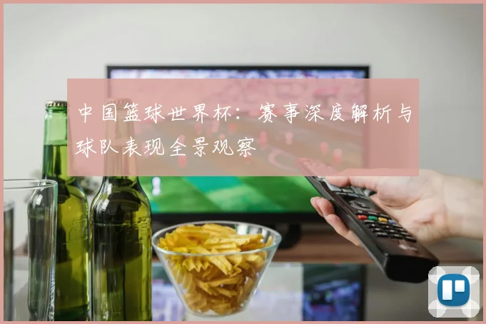 中国篮球世界杯：赛事深度解析与球队表现全景观察