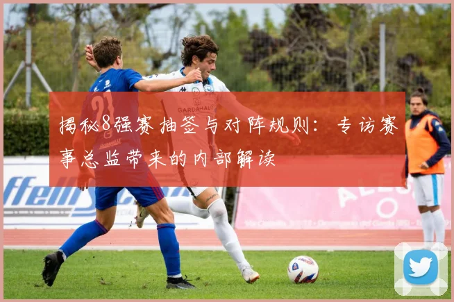 揭秘8强赛抽签与对阵规则：专访赛事总监带来的内部解读