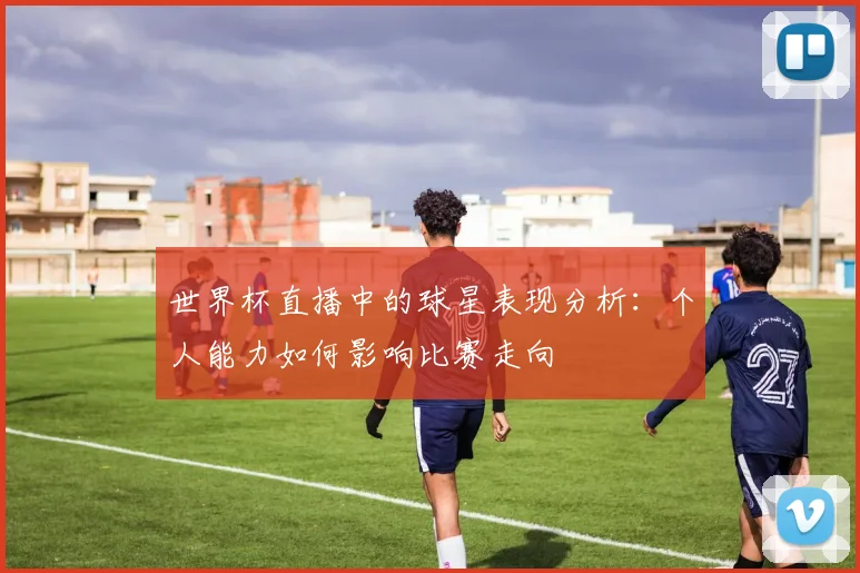 世界杯直播中的球星表现分析:个人能力如何影响比赛走向
