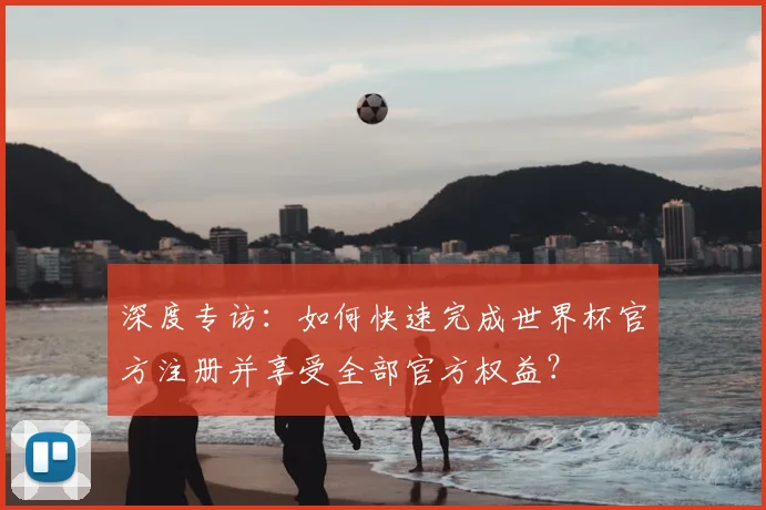深度专访:如何快速完成世界杯官方注册并享受全部官方权益?