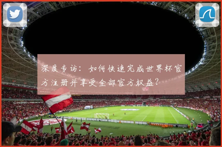深度专访：如何快速完成世界杯官方注册并享受全部官方权益？