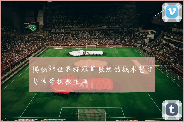 揭秘98世界杯冠军教练的战术哲学与传奇执教生涯