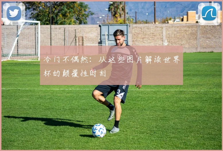 冷门不偶然：从这些图片解读世界杯的颠覆性时刻