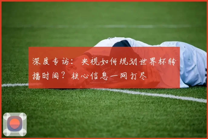 深度专访：央视如何规划世界杯转播时间？核心信息一网打尽