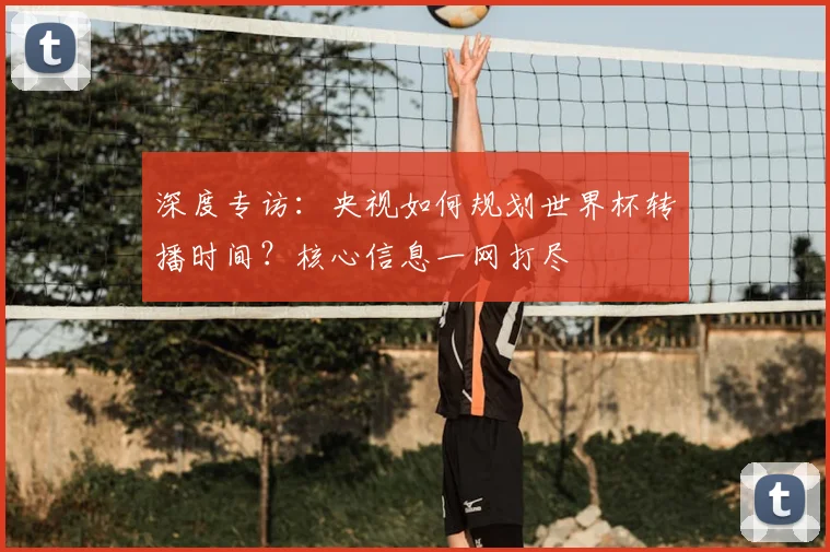 深度专访：央视如何规划世界杯转播时间？核心信息一网打尽
