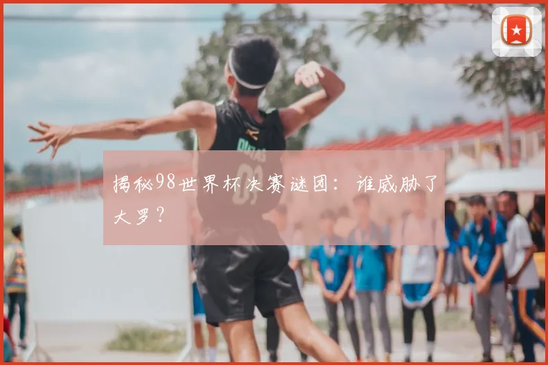 揭秘98世界杯决赛谜团：谁威胁了大罗？